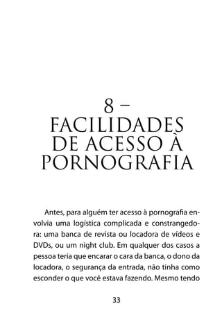8 – 
FACILIDADES 
DE ACESSO À 
PORNOGRAFIA 
Antes, para alguém ter acesso à pornografia en-volvia 
uma logística complicada e constrangedo-ra: 
uma banca de revista ou locadora de vídeos e 
DVDs, ou um night club. Em qualquer dos casos a 
pessoa teria que encarar o cara da banca, o dono da 
locadora, o segurança da entrada, não tinha como 
esconder o que você estava fazendo. Mesmo tendo 
33 
 
