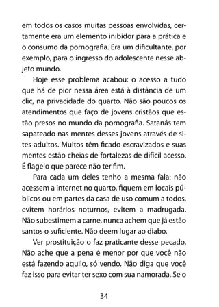 em todos os casos muitas pessoas envolvidas, cer-tamente 
era um elemento inibidor para a prática e 
o consumo da pornografia. Era um dificultante, por 
exemplo, para o ingresso do adolescente nesse ab-jeto 
mundo. 
Hoje esse problema acabou: o acesso a tudo 
que há de pior nessa área está à distância de um 
clic, na privacidade do quarto. Não são poucos os 
atendimentos que faço de jovens cristãos que es-tão 
presos no mundo da pornografia. Satanás tem 
sapateado nas mentes desses jovens através de si-tes 
adultos. Muitos têm ficado escravizados e suas 
mentes estão cheias de fortalezas de difícil acesso. 
É flagelo que parece não ter fim. 
Para cada um deles tenho a mesma fala: não 
acessem a internet no quarto, fiquem em locais pú-blicos 
ou em partes da casa de uso comum a todos, 
evitem horários noturnos, evitem a madrugada. 
Não subestimem a carne, nunca achem que já estão 
santos o suficiente. Não deem lugar ao diabo. 
Ver prostituição o faz praticante desse pecado. 
Não ache que a pena é menor por que você não 
está fazendo aquilo, só vendo. Não diga que você 
faz isso para evitar ter sexo com sua namorada. Se o 
34 
 