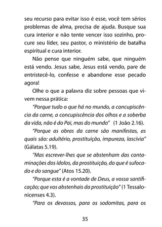 seu recurso para evitar isso é esse, você tem sérios 
problemas de alma, precisa de ajuda. Busque sua 
cura interior e não tente vencer isso sozinho, pro-cure 
seu líder, seu pastor, o ministério de batalha 
35 
espiritual e cura interior. 
Não pense que ninguém sabe, que ninguém 
está vendo. Jesus sabe, Jesus está vendo, pare de 
entristecê-lo, confesse e abandone esse pecado 
agora! 
Olhe o que a palavra diz sobre pessoas que vi-vem 
nessa prática: 
“Porque tudo o que há no mundo, a concupiscên-cia 
da carne, a concupiscência dos olhos e a soberba 
da vida, não é do Pai, mas do mundo” (1 João 2.16). 
“Porque as obras da carne são manifestas, as 
quais são: adultério, prostituição, impureza, lascívia” 
(Gálatas 5.19). 
“Mas escrever-lhes que se abstenham das conta-minações 
dos ídolos, da prostituição, do que é sufoca-do 
e do sangue” (Atos 15.20). 
“Porque esta é a vontade de Deus, a vossa santifi-cação; 
que vos abstenhais da prostituição” (1 Tessalo-nicenses 
4.3). 
“Para os devassos, para os sodomitas, para os 
 