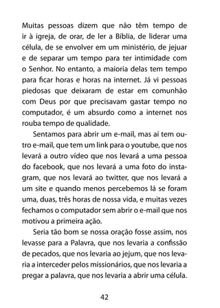 Muitas pessoas dizem que não têm tempo de 
ir à igreja, de orar, de ler a Bíblia, de liderar uma 
célula, de se envolver em um ministério, de jejuar 
e de separar um tempo para ter intimidade com 
o Senhor. No entanto, a maioria delas tem tempo 
para ficar horas e horas na internet. Já vi pessoas 
piedosas que deixaram de estar em comunhão 
com Deus por que precisavam gastar tempo no 
computador, é um absurdo como a internet nos 
rouba tempo de qualidade. 
Sentamos para abrir um e-mail, mas aí tem ou-tro 
e-mail, que tem um link para o youtube, que nos 
levará a outro vídeo que nos levará a uma pessoa 
do facebook, que nos levará a uma foto do insta-gram, 
que nos levará ao twitter, que nos levará a 
um site e quando menos percebemos lá se foram 
uma, duas, três horas de nossa vida, e muitas vezes 
fechamos o computador sem abrir o e-mail que nos 
motivou a primeira ação. 
Seria tão bom se nossa oração fosse assim, nos 
levasse para a Palavra, que nos levaria a confissão 
de pecados, que nos levaria ao jejum, que nos leva-ria 
a interceder pelos missionários, que nos levaria a 
pregar a palavra, que nos levaria a abrir uma célula. 
42 
 
