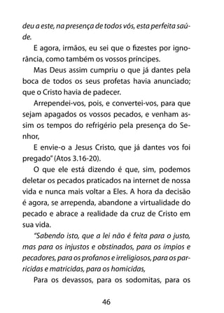deu a este, na presença de todos vós, esta perfeita saú-de. 
E agora, irmãos, eu sei que o fizestes por igno-rância, 
como também os vossos príncipes. 
Mas Deus assim cumpriu o que já dantes pela 
boca de todos os seus profetas havia anunciado; 
que o Cristo havia de padecer. 
Arrependei-vos, pois, e convertei-vos, para que 
sejam apagados os vossos pecados, e venham as-sim 
os tempos do refrigério pela presença do Se-nhor, 
E envie-o a Jesus Cristo, que já dantes vos foi 
46 
pregado” (Atos 3.16-20). 
O que ele está dizendo é que, sim, podemos 
deletar os pecados praticados na internet de nossa 
vida e nunca mais voltar a Eles. A hora da decisão 
é agora, se arrependa, abandone a virtualidade do 
pecado e abrace a realidade da cruz de Cristo em 
sua vida. 
“Sabendo isto, que a lei não é feita para o justo, 
mas para os injustos e obstinados, para os ímpios e 
pecadores, para os profanos e irreligiosos, para os par-ricidas 
e matricidas, para os homicidas, 
Para os devassos, para os sodomitas, para os 
 