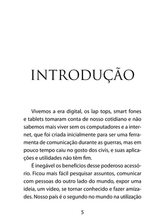 INTRODUÇÃO 
Vivemos a era digital, os lap tops, smart fones 
e tablets tomaram conta de nosso cotidiano e não 
sabemos mais viver sem os computadores e a inter-net, 
que foi criada inicialmente para ser uma ferra-menta 
de comunicação durante as guerras, mas em 
pouco tempo caiu no gosto dos civis, e suas aplica-ções 
e utilidades não têm fim. 
É inegável os benefícios desse poderoso acessó-rio. 
Ficou mais fácil pesquisar assuntos, comunicar 
com pessoas do outro lado do mundo, expor uma 
ideia, um vídeo, se tornar conhecido e fazer amiza-des. 
Nosso país é o segundo no mundo na utilização 
5 
 