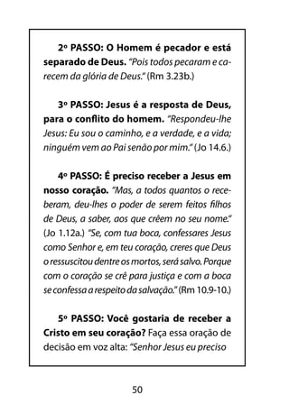 2º PASSO: O Homem é pecador e está 
separado de Deus. “Pois todos pecaram e ca-recem 
da glória de Deus.“ (Rm 3.23b.) 
3º PASSO: Jesus é a resposta de Deus, 
para o conflito do homem. “Respondeu-lhe 
Jesus: Eu sou o caminho, e a verdade, e a vida; 
ninguém vem ao Pai senão por mim.“ (Jo 14.6.) 
4º PASSO: É preciso receber a Jesus em 
nosso coração. “Mas, a todos quantos o rece-beram, 
deu-lhes o poder de serem feitos filhos 
de Deus, a saber, aos que crêem no seu nome.“ 
(Jo 1.12a.) “Se, com tua boca, confessares Jesus 
como Senhor e, em teu coração, creres que Deus 
o ressuscitou dentre os mortos, será salvo. Porque 
com o coração se crê para justiça e com a boca 
se confessa a respeito da salvação.” (Rm 10.9-10.) 
5º PASSO: Você gostaria de receber a 
Cristo em seu coração? Faça essa oração de 
decisão em voz alta: “Senhor Jesus eu preciso 
50 
 