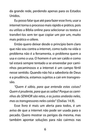 da grande rede, perdendo apenas para os Estados 
Unidos. 
Eu posso falar que até para fazer esse livro, usar a 
internet torna o processo mais rápido e prático, pois 
eu utilizo a Bíblia online para selecionar os textos e 
transferi-los sem ter que copiar um por um, muito 
mais prático e célere. 
Então quero deixar desde o princípio bem claro 
que não sou contra a internet, como tudo na vida o 
problema não é a ferramenta, o problema quem a 
usa e como a usa. O homem é um ser caído e como 
tal estará sempre tentado a se enveredar por cami-nhos 
pecaminosos e a internet é um campo fértil 
nesse sentido. Quando não há a sabedoria de Deus 
e a prudência, estamos sujeitos a cair em transgres-são. 
“Quem é sábio, para que entenda estas coisas? 
Quem é prudente, para que as saiba? Porque os cami-nhos 
do SENHOR são retos, e os justos andarão neles, 
mas os transgressores neles cairão” (Oséias 14.9). 
Esse livro é mais um alerta para todos, é um 
aviso de que a internet não pode ser usada para o 
pecado. Quero mostrar os perigos da mesma, mas 
também apontar soluções para não cairmos nas 
6 
 