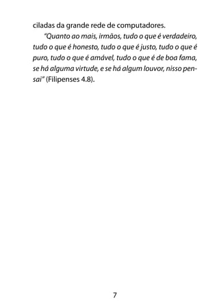 ciladas da grande rede de computadores. 
“Quanto ao mais, irmãos, tudo o que é verdadeiro, 
tudo o que é honesto, tudo o que é justo, tudo o que é 
puro, tudo o que é amável, tudo o que é de boa fama, 
se há alguma virtude, e se há algum louvor, nisso pen-sai” 
7 
(Filipenses 4.8). 
 