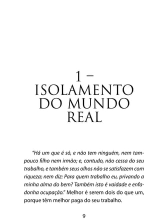 1 – 
ISOLAMENTO 
DO MUNDO 
REAL 
“Há um que é só, e não tem ninguém, nem tam-pouco 
filho nem irmão; e, contudo, não cessa do seu 
trabalho, e também seus olhos não se satisfazem com 
riqueza; nem diz: Para quem trabalho eu, privando a 
minha alma do bem? Também isto é vaidade e enfa-donha 
ocupação.” Melhor é serem dois do que um, 
porque têm melhor paga do seu trabalho. 
9 
 