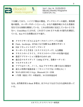 9

                                  Vol.1, No.14, 12/23/2010
                                  EBook2 Weekly Magazine
                                  ©2010 OTI, Inc.




    CrunchBase                         5,540       (   50   )
      Kno




Flash       JavaScript HTML5             Web
PDF



                                         API
                          1080p


                               Web             3
        6                                      1
Wi-Fi (IEEE 802.11 b/g)   Bluetooth 2.0 + EDR
1                3                30



                 E-Book




                     ©
 