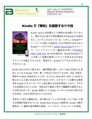 13

                                      Vol.1, No.14, 12/23/2010
                                      EBook2 Weekly Magazine
                                      ©2010 OTI, Inc.




              Kindle

                     Kindle Store
                                                            Kindle
                                                                 E-Book
                                          DRM
                     Kindle                   Kindle Nation Daily
                                                                      KINDLE
                     FREE FOR ALL ($2.99)               Kindle      Kindle


                                              Kindle             62



Kindle    $139/189                                      1,000
               E-Reader                                         PDF
         E-Book                                 Mobi       AZW        ePUB


     Kindle


                      Kindle              Kindle



         12
                               Kindle Store Classics            Kindle
          2


                          ©
 