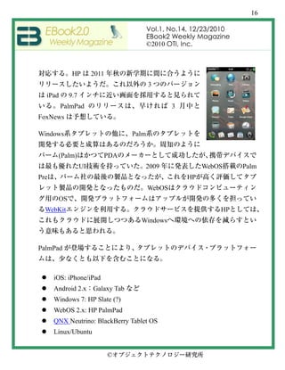 16

                                         Vol.1, No.14, 12/23/2010
                                         EBook2 Weekly Magazine
                                         ©2010 OTI, Inc.



             HP        2011
                                         3
  iPad      9.7
         PalmPad                                 3
FoxNews

Windows                           Palm


       (Palm)             PDA
                  UI                 2009                 WebOS     Palm
Pre                                                  HP
                                         WebOS
       OS
  WebKit                                                      HP
                                    Windows



PalmPad



      iOS: iPhone/iPad
      Android 2.x Galaxy Tab
      Windows 7: HP Slate (?)
      WebOS 2.x: HP PalmPad
      QNX Neutrino: BlackBerry Tablet OS
      Linux/Ubuntu


                              ©
 