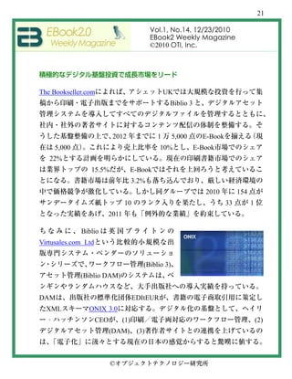 21

                                            Vol.1, No.14, 12/23/2010
                                            EBook2 Weekly Magazine
                                            ©2010 OTI, Inc.




The Bookseller.com                                UK
                                                   Biblio 3



                           2012               1      5,000      E-Book
      5,000                                    10%            E-Book
   22%
                 15.5%             E-Book
                                     3.2%
                                                                 2010         154
                               10                                        33         1
                       2011

              Biblio
Virtusales.com Ltd


                                        (Biblio 3)
              (Biblio DAM)


DAM                                  EDItEUR
  XML           ONIX 3.0
  ‐                  CEO       (1)                                                      (2)
                           (DAM)      (3)



                           ©
 