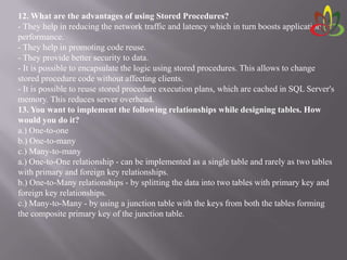 12. What are the advantages of using Stored Procedures?
- They help in reducing the network traffic and latency which in turn boosts application
performance.
- They help in promoting code reuse.
- They provide better security to data.
- It is possible to encapsulate the logic using stored procedures. This allows to change
stored procedure code without affecting clients.
- It is possible to reuse stored procedure execution plans, which are cached in SQL Server's
memory. This reduces server overhead.
13. You want to implement the following relationships while designing tables. How
would you do it?
a.) One-to-one
b.) One-to-many
c.) Many-to-many
a.) One-to-One relationship - can be implemented as a single table and rarely as two tables
with primary and foreign key relationships.
b.) One-to-Many relationships - by splitting the data into two tables with primary key and
foreign key relationships.
c.) Many-to-Many - by using a junction table with the keys from both the tables forming
the composite primary key of the junction table.
 