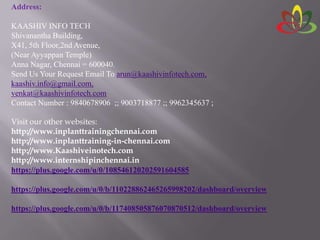 Address:
KAASHIV INFO TECH
Shivanantha Building,
X41, 5th Floor,2nd Avenue,
(Near Ayyappan Temple)
Anna Nagar, Chennai = 600040.
Send Us Your Request Email To arun@kaashivinfotech.com,
kaashiv.info@gmail.com,
venkat@kaashivinfotech.com
Contact Number : 9840678906 ;; 9003718877 ;; 9962345637 ;
Visit our other websites:
http://www.inplanttrainingchennai.com
http://www.inplanttraining-in-chennai.com
http://www.Kaashiveinotech.com
http://www.internshipinchennai.in
https://plus.google.com/u/0/108546120202591604585
https://plus.google.com/u/0/b/110228862465265998202/dashboard/overview
https://plus.google.com/u/0/b/117408505876070870512/dashboard/overview
 