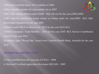 Microsoft certified Smart .Net Candidate in 2004
Most valuable member for dotnetspider site in 2007
HCL SQL Subject Matter expert (SME - SQL Server) for the year (2008,2009)
HCL Special contribution award winner on Dotnet skills for year(2008) HCL SQL
Knowledge Champion for the year 2009
Mind Cracker MVP on SQLServer –2010 for the year 2010,2011
INETA champion - Gold Member – 2010 for the year 2010 HCL Service Contribution
Award for the year 2010
Leading Lights "Rising Star" award from Common Wealth Bank, Australia for the year
2010
TECHNICAL CERTIFICATION
Cisco certified Network Associate (CCNA) – 2004
 Microsoft Certified Application Developer (MCAD) – 2005
 