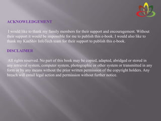 ACKNOWLEDGEMENT
I would like to thank my family members for their support and encouragement. Without
their support it would be impossible for me to publish this e-book. I would also like to
thank my KaaShiv InfoTech team for their support to publish this e-book.
DISCLAIMER
All rights reserved. No part of this book may be copied, adapted, abridged or stored in
any retrieval system, computer system, photographic or other system or transmitted in any
form or by any means without the prior written permission of the copyright holders. Any
breach will entail legal action and permission without further notice.
 