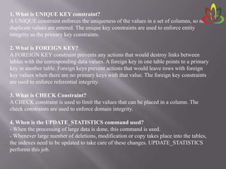 1. What is UNIQUE KEY constraint?
A UNIQUE constraint enforces the uniqueness of the values in a set of columns, so no
duplicate values are entered. The unique key constraints are used to enforce entity
integrity as the primary key constraints.
2. What is FOREIGN KEY?
A FOREIGN KEY constraint prevents any actions that would destroy links between
tables with the corresponding data values. A foreign key in one table points to a primary
key in another table. Foreign keys prevent actions that would leave rows with foreign
key values when there are no primary keys with that value. The foreign key constraints
are used to enforce referential integrity.
3. What is CHECK Constraint?
A CHECK constraint is used to limit the values that can be placed in a column. The
check constraints are used to enforce domain integrity.
4. When is the UPDATE_STATISTICS command used?
- When the processing of large data is done, this command is used.
- Whenever large number of deletions, modification or copy takes place into the tables,
the indexes need to be updated to take care of these changes. UPDATE_STATISTICS
performs this job.
 