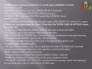 5. Differentiate between a HAVING CLAUSE and a WHERE CLAUSE.
HAVING CLAUSE
- HAVING CLAUSE is used only with the SELECT statement.
- It is generally used in a GROUP BY clause in a query.
- If GROUP BY is not used, HAVING works like a WHERE clause.
WHERE Clause
- It is applied to each row before they become a part of the GROUP BY function in a query.
6. What do you understand by a view? What does the WITH CHECK OPTION clause
for a view do?
- A view is a virtual table that consists of fields from one or more real tables.
- It is usually used to join multiple tables and get the data.
- The WITH CHECK OPTION for a view prevents any modification to the data that does
not confirm to the WHERE clause of the view definition.
- This allows the data belonging to the view to be updated through the view.
7. Explain query execution plan?
- The optimizer available in SQL Server optimizes the code to be effectively executed.
- A query execution plan shows how this optimizer would run the query.
- Query execution plan can be viewed by :
- Using the Show Execution Plan option available in Query Analyzer,
- Displaying Estimated Execution Plan on the query dropdown menu,
- Use the SET SHOWPLAN_TEXT ON command before running a query and capturing
the execution plan event in a SQL Server Profiler trace.
 