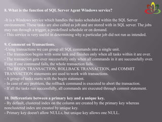 8. What is the function of SQL Server Agent Windows service?
-It is a Windows service which handles the tasks scheduled within the SQL Server
environment. These tasks are also called as job and are stored with in SQL server. The jobs
may run through a trigger, a predefined schedule or on demand.
- This service is very useful in determining why a particular job did not run as intended.
9. Comment on Transactions.
-Using transactions we can group all SQL commands into a single unit.
- The transaction begins with some task and finishes only when all tasks within it are over.
- The transaction gets over successfully only when all commands in it are successfully over.
Even if one command fails, the whole transaction fails.
- The BEGIN TRANSACTION, ROLLBACK TRANSACTION, and COMMIT
TRANSACTION statements are used to work with transactions.
- A group of tasks starts with the begin statement.
- In case of any problem, the rollback command is executed to abort the transaction.
- If all the tasks run successfully, all commands are executed through commit statement.
10. Differentiate between a primary key and a unique key.
- By default, clustered index on the column are created by the primary key whereas
nonclustered index are created by unique key.
- Primary key doesn't allow NULLs, but unique key allows one NULL.
 