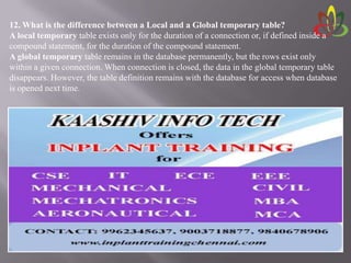 12. What is the difference between a Local and a Global temporary table?
A local temporary table exists only for the duration of a connection or, if defined inside a
compound statement, for the duration of the compound statement.
A global temporary table remains in the database permanently, but the rows exist only
within a given connection. When connection is closed, the data in the global temporary table
disappears. However, the table definition remains with the database for access when database
is opened next time.
 