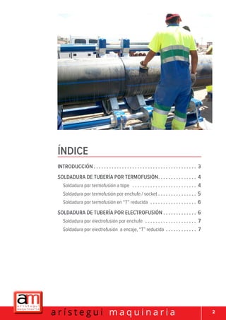 2a r í s t e g u i m a q u i n a r i a
Introducción.  .  .  .  .  .  .  .  .  .  .  .  .  .  .  .  .  .  .  .  .  .  .  .  .  .  .  .  .  .  .  .  .  .  .  .  .  .  .  .  . 3
Soldadura de tubería por termofusión. .  .  .  .  .  .  .  .  .  .  .  .  .  .  . 4
Soldadura por termofusión a tope .  .  .  .  .  .  .  .  .  .  .  .  .  .  .  .  .  .  .  .  .  .  .  .  .  . 4
Soldadura por termofusión por enchufe / socket . . . . . . . . . . . . . . . 5
Soldadura por termofusión en “T” reducida .  .  .  .  .  .  .  .  .  .  .  .  .  .  .  .  .  .  . 6
Soldadura de tubería por electrofusión.  .  .  .  .  .  .  .  .  .  .  .  .  . 6
Soldadura por electrofusión por enchufe .  .  .  .  .  .  .  .  .  .  .  .  .  .  .  .  .  .  .  .  . 7
Soldadura por electrofusión a encaje, “T” reducida .  .  .  .  .  .  .  .  .  .  .  .  . 7
ÍNDICE
 