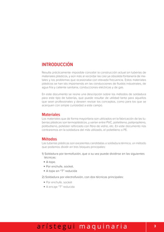 3a r í s t e g u i m a q u i n a r i a
INTRODUCCIÓN
Resulta prácticamente imposible concebir la construcción actual sin tuberías de
materiales plásticos, y aún más al recordar las casi ya obsoleta fontanería de me-
tales y los problemas que ocasionaba con elevada frecuencia. Estos materiales
plásticos se han ido imponiendo en las conducciones de fluidos industriales, de
agua fría y caliente sanitaria, conducciones eléctricas y de gas.
En este documento se reúne una descripción sobre los métodos de soldadura
para este tipo de tuberías, que puede resultar de utilidad tanto para aquellos
que sean profesionales y deseen revisar los conceptos, como para los que se
acerquen con simple curiosidad a este campo.
Materiales
Los materiales que de forma mayoritaria son utilizados en la fabricación de las tu-
berías plásticas son termoplásticos, y varían entre PVC, polietileno, polipropileno,
polibutileno, poliéster reforzado con fibra de vidrio, etc. En este documento nos
centraremos en la soldadura del más utilizado, el polietileno o PE.
Métodos
Las tuberías plásticas son excelentes candidatas a soldadura térmica, un método
que podemos dividir en tres bloques principales:
1) Soldadura por termofusión, que a su vez puede dividirse en las siguientes
técnicas:
• A tope.
• Por enchufe, socket.
• A tope en “T” reducida
2) Soldadura por electrofusión, con dos técnicas principales:
• Por enchufe, socket
• A encaje “T” reducida
 