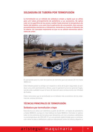 4a r í s t e g u i m a q u i n a r i a
Soldadura de tubería por termofusión
La termofusión es un método de soldadura simple y rápido que se utiliza
para unir tubos principalmente de polietileno y sus accesorios. Se aplica
calor en la superficie de las zonas a soldar hasta alcanzar la temperatura de
fusión del plástico, y se unen tras la aplicación de una presión, bien sea por
procedimientos mecánicos o hidráulicos, teniendo en cuenta el diámetro de
la tubería. Un concepto importante es que no se utilizan elementos adicio-
nales de unión.
Es apropiada para la unión de tuberías de diámetro que van desde 20 mm hasta
3000 mm.
Este método posee la ventaja con respecto a otros de la gran seguridad, se pro-
duce una unión permanente y eficaz, y por lo general nunca se aprecian fugas,
siendo esta cualidad lo que la hace de elección para conducciones de infinidad
de fluidos.
Cabe mencionar que la termofusión es el método más económico de los siste-
mas de uniones térmicas.
Técnicas principales de termofusión:
Soldadura por termofusión a tope
Esta técnica se utiliza con diámetros a partir de 20 mm , en tubos de polietileno
y hasta 3000mm, aunque lo más habitual es hasta 1600mm. Consiste en aplicar
calor en los extremos de los tubos que deseemos unir con una placa calefactora
a una temperatura de 210-225 ºC y a una presión determinada para a continua-
ción retirar la placa calefactora y ejercer esta presión entre los tubos y dejarlos a
 