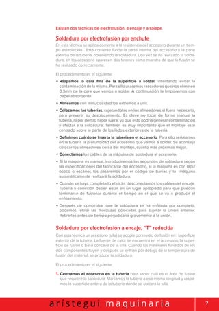 7a r í s t e g u i m a q u i n a r i a
Existen dos técnicas de electrofusión, a encaje y a solape.
Soldadura por electrofusión por enchufe
En esta técnico se aplica corriente a la resistencia del accesorio durante un tiem-
po establecido . Esta corriente funde la parte interna del accesorio y la parte
externa de la tubería, obteniendo la soldadura. Una vez se ha realizado la solda-
dura, en los accesorio aparecen dos tetones como muestra de que la fusión se
ha realizado correctamente.
El procedimiento es el siguiente:
• Raspamos la cara fina de la superficie a soldar, intentando evitar la
contaminación de la misma. Para ello usaremos rascadores que nos eliminen
0,3mm de la cara que vamos a soldar. A continuación la limpiaremos con
papel absorbente.
• Alineamos con minuciosidad los extremos a unir.
• Colocamos las tuberías, sujetándolas en los alineadores si fuera necesario,
para prevenir su desplazamiento. Es clave no tocar de forma manual la
tubería, ni por dentro ni por fuera, ya que esto podría generar contaminación
y afectar a la soldadura. También es muy importante que el montaje esté
centrado sobre la parte de los lados exteriores de la tubería.
• Definimos cuánto se inserta la tubería en el accesorio. Para ello señalamos
en la tubería la profundidad del accesorio que vamos a soldar. Se aconseja
colocar los alineadores cerca del montaje, cuanto más próximas mejor.
• Conectamos los cables de la máquina de soldadura al accesorio.
• Si la máquina es manual, introduciremos los segundos de soldadura según
las especificaciones del fabricante del accesorio, si la máquina es con lápiz
óptico o escáner, los pasaremos por el código de barras y la máquina
automáticamente realizará la soldadura.
• Cuando se haya completado el ciclo, desconectamos los cables del encaje.
Tubería y conexión deben estar en un lugar apropiado para que puedan
terminarse de fusionar durante el tiempo en el que se va a producir el
enfriamiento.
• Después de comprobar que la soldadura se ha enfriado por completo,
podemos retirar las mordazas colocadas para sujetar la unión anterior.
Retirarlas antes de tiempo perjudicaría gravemente a la unión.
Soldadura por electrofusión a encaje, “T” reducida
Con esta técnica un accesorio (silla) se acopla por medio de fusión en l superficie
exterior de la tubería. La fuente de calor se encuentra en el accesorio, la super-
ficie de fusión o base cóncava de la silla. Cuando los materiales fundidos de los
dos componentes fluyen y después se enfrían por debajo de la temperatura de
fusión del material, se produce la soldadura.
El procedimiento es el siguiente:
1. Centramos el accesorio en la tubería para saber cuál es el área de fusión
que requiere la soldadura. Marcamos la tubería a esa misma longitud y raspa-
mos la superficie entera de la tubería donde se ubicará la silla.
 