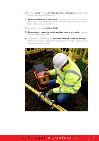 8a r í s t e g u i m a q u i n a r i a
2. Pasamos varias veces la lija hasta que no queden residuos. Con un papel
absorbente limpiamos la superficie.
3. Montamos la silla en la parte lijada y colocamos las mordazas que sujetan
la silla en sus bordes y encajamos hasta formar un ángulo de 90 grados. Apre-
tamos las tuercas para consolidar.
4. Ponemos en marcha el ciclo de fusión.
5. Conectamos el equipo de transferencia de calor al accesorio y ponemos
en marcha el ciclo de fusión.
6. Completado el ciclo de fusión, desconectamos los cables del montaje. El
dispositivo de sujeción debe mantenerse durante el tiempo en el que se está
produciendo el enfriamiento.
 