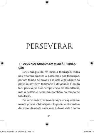 11 
PERSEVERAR 
1 - DEUS NOS GUARDA EM MEIO À TRIBULAÇÃO 
Deus nos guarda em meio à tribulação. Todos nós estamos sujeitos a passarmos por tribulação, por um tempo de provas. E muitas vezes diante da prova muitos têm tendência a desanimar. É muito fácil perseverar num tempo cheio de abundância, mas o desafio é perseverar também no tempo de tribulação. 
Do início ao fim do livro de Jó parece que há somente provas e tribulações. Jó poderia não entender absolutamente nada, mas tudo na vida é como 
Ebook_315-A ALEGRIA DA SALVAÇÃO.indd 11 07/05/14 14: 