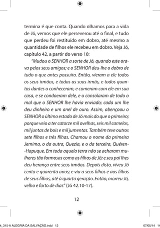 12 
termina é que conta. Quando olhamos para a vida de Jó, vemos que ele perseverou até o final, e tudo que perdeu foi restituído em dobro, até mesmo a quantidade de filhos ele recebeu em dobro. Veja Jó, capítulo 42, a partir do verso 10: 
“Mudou o SENHOR a sorte de Jó, quando este orava pelos seus amigos; e o SENHOR deu-lhe o dobro de tudo o que antes possuíra. Então, vieram a ele todos os seus irmãos, e todas as suas irmãs, e todos quantos dantes o conheceram, e comeram com ele em sua casa, e se condoeram dele, e o consolaram de todo o mal que o SENHOR lhe havia enviado; cada um lhe deu dinheiro e um anel de ouro. Assim, abençoou o SENHOR o último estado de Jó mais do que o primeiro; porque veio a ter catorze mil ovelhas, seis mil camelos, mil juntas de bois e mil jumentas. Também teve outros sete filhos e três filhas. Chamou o nome da primeira Jemima, o da outra, Quezia, e o da terceira, Quéren- Hapuque. Em toda aquela terra não se acharam mulheres tão formosas como as filhas de Jó; e seu pai lhes deu herança entre seus irmãos. Depois disto, viveu Jó cento e quarenta anos; e viu a seus filhos e aos filhos de seus filhos, até à quarta geração. Então, morreu Jó, velho e farto de dias” (Jó 42.10-17). 
Ebook_315-A ALEGRIA DA SALVAÇÃO.indd 12 07/05/14 14: 