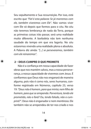 14 
Seu sepultamento e Sua ressurreição. Por isso, está escrito que “Fiel é esta palavra: Se já morremos com ele, também viveremos com Ele”. Não vamos viver com Ele só depois que formos para o céu. No céu não teremos lembrança de nada da Terra, porque as primeiras coisas irão passar, será uma realidade muito diferente. A borboleta não tem nenhuma saudade do tempo em que era lagarta. No céu estaremos vivendo uma realidade plena e absoluta. A Palavra diz ainda: “[...] se perseveramos, também com ele reinaremos”. 
2 – DEUS CUMPRE O QUE PROMETE 
Não é a confiança em nossa capacidade de fazer obras que nos mantém salvos, mas a nossa perseverança, a nossa capacidade de vivermos com Jesus. É confiarmos que Deus não nos enganará de maneira alguma, pois não é como nós, seres humanos, conforme registrado em Números, capítulo 23, verso 19: “Deus não é homem, para que minta; nem filho de homem, para que se arrependa. Porventura, tendo ele prometido, não o fará? Ou, tendo falado, não o cumprirá?”. Deus não é enganador e nem mentiroso. Ele também não se arrependeu de ter nos criado e nos 
Ebook_315-A ALEGRIA DA SALVAÇÃO.indd 14 07/05/14 14: 