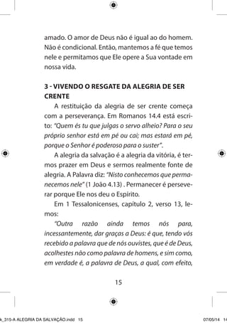 15 
amado. O amor de Deus não é igual ao do homem. Não é condicional. Então, mantemos a fé que temos nele e permitamos que Ele opere a Sua vontade em nossa vida. 
3 - VIVENDO O RESGATE DA ALEGRIA DE SER CRENTE 
A restituição da alegria de ser crente começa com a perseverança. Em Romanos 14.4 está escrito: “Quem és tu que julgas o servo alheio? Para o seu próprio senhor está em pé ou cai; mas estará em pé, porque o Senhor é poderoso para o suster”. 
A alegria da salvação é a alegria da vitória, é termos prazer em Deus e sermos realmente fonte de alegria. A Palavra diz: “Nisto conhecemos que permanecemos nele” (1 João 4.13) . Permanecer é perseverar porque Ele nos deu o Espírito. 
Em 1 Tessalonicenses, capítulo 2, verso 13, lemos: 
“Outra razão ainda temos nós para, incessantemente, dar graças a Deus: é que, tendo vós recebido a palavra que de nós ouvistes, que é de Deus, acolhestes não como palavra de homens, e sim como, em verdade é, a palavra de Deus, a qual, com efeito, 
Ebook_315-A ALEGRIA DA SALVAÇÃO.indd 15 07/05/14 14: 