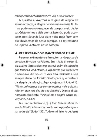 16 
está operando eficazmente em vós, os que credes”. 
A questão é vivermos o resgate da alegria de sermos crentes, a alegria de vivermos a nossa fé. Jamais podemos nos esquecer de que por meio de Jesus Cristo temos a vida eterna. Isso não pode acontecer, pois Satanás luta dia e noite para fazer com que duvidemos da nossa salvação, do testemunho do Espírito Santo em nosso coração. 
4 - PERSEVERANDO E MANTENDO-SE FIRME 
Perseverar é manter-se firme, tomando posse da verdade, firmado na Palavra. Em 1 João 5, verso 13, diz assim: “Estas coisas vos escrevi, a fim de saberdes que tendes a vida eterna, a vós outros que credes em o nome do Filho de Deus”. Viva esta realidade e seja sempre cheio do Espírito Santo para que desfrute da alegria da salvação. Agora, vejamos 1 João 4.13: “Nisto conhecemos que permanecemos nele, e ele, em nós: em que nos deu do seu Espírito”. Diante disso, nossa oração é esta: “Restitui-me a alegria da tua salvação” (Sl 51.12). 
Jesus ao ser batizado, “[...] João testemunhou, dizendo: Vi o Espírito descer do céu como pomba e pousar sobre ele” (João 1.32). Todo o ministério de Jesus 
Ebook_315-A ALEGRIA DA SALVAÇÃO.indd 16 07/05/14 14: 