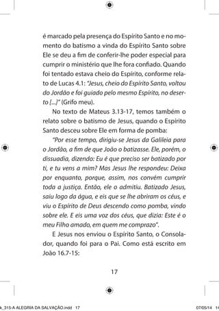 17 
é marcado pela presença do Espírito Santo e no momento do batismo a vinda do Espírito Santo sobre Ele se deu a fim de conferir-lhe poder especial para cumprir o ministério que lhe fora confiado. Quando foi tentado estava cheio do Espírito, conforme relato de Lucas 4.1: “Jesus, cheio do Espírito Santo, voltou do Jordão e foi guiado pelo mesmo Espírito, no deserto [...]” (Grifo meu). 
No texto de Mateus 3.13-17, temos também o relato sobre o batismo de Jesus, quando o Espírito Santo desceu sobre Ele em forma de pomba: 
“Por esse tempo, dirigiu-se Jesus da Galileia para o Jordão, a fim de que João o batizasse. Ele, porém, o dissuadia, dizendo: Eu é que preciso ser batizado por ti, e tu vens a mim? Mas Jesus lhe respondeu: Deixa por enquanto, porque, assim, nos convém cumprir toda a justiça. Então, ele o admitiu. Batizado Jesus, saiu logo da água, e eis que se lhe abriram os céus, e viu o Espírito de Deus descendo como pomba, vindo sobre ele. E eis uma voz dos céus, que dizia: Este é o meu Filho amado, em quem me comprazo”. 
E Jesus nos enviou o Espírito Santo, o Consolador, quando foi para o Pai. Como está escrito em João 16.7-15: 
Ebook_315-A ALEGRIA DA SALVAÇÃO.indd 17 07/05/14 14: 
