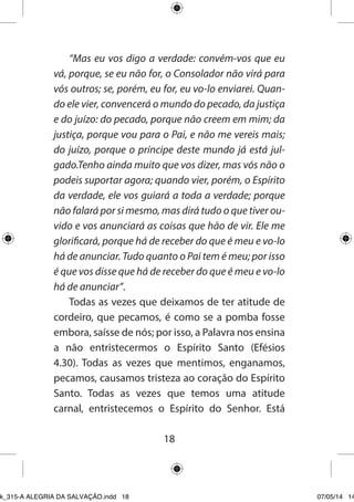 18 
“Mas eu vos digo a verdade: convém-vos que eu vá, porque, se eu não for, o Consolador não virá para vós outros; se, porém, eu for, eu vo-lo enviarei. Quando ele vier, convencerá o mundo do pecado, da justiça e do juízo: do pecado, porque não creem em mim; da justiça, porque vou para o Pai, e não me vereis mais; do juízo, porque o príncipe deste mundo já está julgado. Tenho ainda muito que vos dizer, mas vós não o podeis suportar agora; quando vier, porém, o Espírito da verdade, ele vos guiará a toda a verdade; porque não falará por si mesmo, mas dirá tudo o que tiver ouvido e vos anunciará as coisas que hão de vir. Ele me glorificará, porque há de receber do que é meu e vo-lo há de anunciar. Tudo quanto o Pai tem é meu; por isso é que vos disse que há de receber do que é meu e vo-lo há de anunciar”. 
Todas as vezes que deixamos de ter atitude de cordeiro, que pecamos, é como se a pomba fosse embora, saísse de nós; por isso, a Palavra nos ensina a não entristecermos o Espírito Santo (Efésios 4.30). Todas as vezes que mentimos, enganamos, pecamos, causamos tristeza ao coração do Espírito Santo. Todas as vezes que temos uma atitude carnal, entristecemos o Espírito do Senhor. Está 
Ebook_315-A ALEGRIA DA SALVAÇÃO.indd 18 07/05/14 14: 