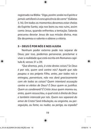 19 
registrado na Bíblia: “Digo, porém: andai no Espírito e jamais satisfareis à concupiscência da carne” (Gálatas 5.16). Em todos os momentos devemos estar cheios do Espírito Santo, seja nos bons ou nos ruins, assim como Jesus, quando enfrentou a tentação. Satanás procurou desviar Jesus de sua missão divina, mas Ele desarmou o valente e obteve a vitória. 
5 – DEUS É POR NÓS E NOS AJUDA 
Nenhum poder externo pode nos separar de Deus; por isso, podemos perseverar, proclamar e viver a realidade que está escrita em Romanos capítulo 8, versos 31 a 39: 
“Que diremos, pois, à vista destas coisas? Se Deus é por nós, quem será contra nós? Aquele que não poupou o seu próprio Filho, antes, por todos nós o entregou, porventura, não nos dará graciosamente com ele todas as coisas? Quem intentará acusação contra os eleitos de Deus? É Deus quem os justifica. Quem os condenará? É Cristo Jesus quem morreu ou, antes, quem ressuscitou, o qual está à direita de Deus e também intercede por nós. Quem nos separará do amor de Cristo? Será tribulação, ou angústia, ou perseguição, ou fome, ou nudez, ou perigo, ou espada? 
Ebook_315-A ALEGRIA DA SALVAÇÃO.indd 19 07/05/14 14: 