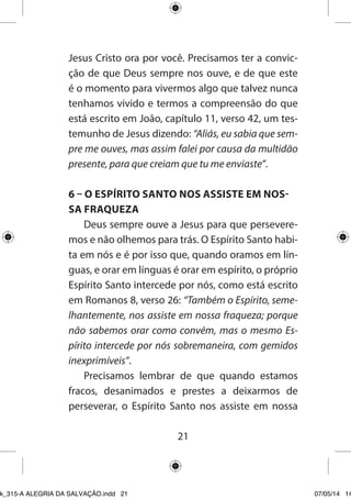 21 
Jesus Cristo ora por você. Precisamos ter a convicção de que Deus sempre nos ouve, e de que este é o momento para vivermos algo que talvez nunca tenhamos vivido e termos a compreensão do que está escrito em João, capítulo 11, verso 42, um testemunho de Jesus dizendo: “Aliás, eu sabia que sempre me ouves, mas assim falei por causa da multidão presente, para que creiam que tu me enviaste”. 
6 – O ESPÍRITO SANTO NOS ASSISTE EM NOSSA FRAQUEZA 
Deus sempre ouve a Jesus para que perseveremos e não olhemos para trás. O Espírito Santo habita em nós e é por isso que, quando oramos em línguas, e orar em línguas é orar em espírito, o próprio Espírito Santo intercede por nós, como está escrito em Romanos 8, verso 26: “Também o Espírito, semelhantemente, nos assiste em nossa fraqueza; porque não sabemos orar como convém, mas o mesmo Espírito intercede por nós sobremaneira, com gemidos inexprimíveis”. 
Precisamos lembrar de que quando estamos fracos, desanimados e prestes a deixarmos de perseverar, o Espírito Santo nos assiste em nossa 
Ebook_315-A ALEGRIA DA SALVAÇÃO.indd 21 07/05/14 14: 