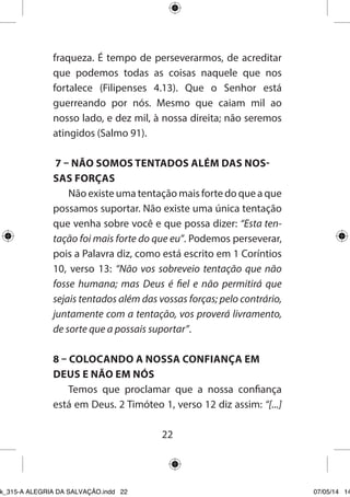 22 
fraqueza. É tempo de perseverarmos, de acreditar que podemos todas as coisas naquele que nos fortalece (Filipenses 4.13). Que o Senhor está guerreando por nós. Mesmo que caiam mil ao nosso lado, e dez mil, à nossa direita; não seremos atingidos (Salmo 91). 
7 – NÃO SOMOS TENTADOS ALÉM DAS NOSSAS FORÇAS 
Não existe uma tentação mais forte do que a que possamos suportar. Não existe uma única tentação que venha sobre você e que possa dizer: “Esta tentação foi mais forte do que eu”. Podemos perseverar, pois a Palavra diz, como está escrito em 1 Coríntios 10, verso 13: “Não vos sobreveio tentação que não fosse humana; mas Deus é fiel e não permitirá que sejais tentados além das vossas forças; pelo contrário, juntamente com a tentação, vos proverá livramento, de sorte que a possais suportar”. 
8 – COLOCANDO A NOSSA CONFIANÇA EM DEUS E NÃO EM NÓS 
Temos que proclamar que a nossa confiança está em Deus. 2 Timóteo 1, verso 12 diz assim: “[...] 
Ebook_315-A ALEGRIA DA SALVAÇÃO.indd 22 07/05/14 14: 