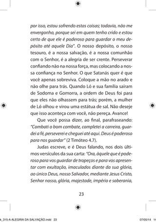 23 
por isso, estou sofrendo estas coisas; todavia, não me envergonho, porque sei em quem tenho crido e estou certo de que ele é poderoso para guardar o meu depósito até aquele Dia”. O nosso depósito, o nosso tesouro, é a nossa salvação, é a nossa comunhão com o Senhor, é a alegria de ser crente. Perseverar confiando não na nossa força, mas colocando a nossa confiança no Senhor. O que Satanás quer é que você apenas sobreviva. Coloque a mão no arado e não olhe para trás. Quando Ló e sua família saíram de Sodoma e Gomorra, a ordem de Deus foi para que eles não olhassem para trás; porém, a mulher de Ló olhou e virou uma estátua de sal. Não deseje que isso aconteça com você, não pereça. Avance! 
Que você possa dizer, ao final, parafraseando: “Combati o bom combate, completei a carreira, guardei a fé, perseverei e cheguei até aqui. Deus é poderoso para nos guardar” (2 Timóteo 4.7). 
Judas escreve, e é Deus falando, nos dois últimos versículos da sua carta: “Ora, àquele que é poderoso para vos guardar de tropeços e para vos apresentar com exultação, imaculados diante da sua glória, ao único Deus, nosso Salvador, mediante Jesus Cristo, Senhor nosso, glória, majestade, império e soberania, 
Ebook_315-A ALEGRIA DA SALVAÇÃO.indd 23 07/05/14 14: 