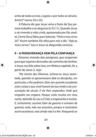 24 
antes de todas as eras, e agora, e por todos os séculos. Amém!” (verso 24 e 25). 
A Palavra diz que Jesus veria o fruto do Seu penoso trabalho e se alegraria (Is 53.11). Quando Jesus o vê vivendo a vida cristã, apaixonado por Ele, exulta. Como Deus falou para Satanás: “Viste o meu servo Jó?” Assim também Ele olha para nós e diz: “Veja os meus servos”. Isso é Jesus se alegrando conosco. 
9 – A PERSEVERANÇA VEM PELA CONFIANÇA 
Estamos vivendo dias perigosos, que cooperam para que sejamos desviados do caminho do Senhor, e Jesus nos fala sobre isso, em Mateus capítulo 24, a partir do verso 3, veja: 
“No monte das Oliveiras, achava-se Jesus assentado, quando se aproximaram dele os discípulos, em particular, e lhe pediram: Dize-nos quando sucederão estas coisas e que sinal haverá da tua vinda e da consumação do século. E ele lhes respondeu: Vede que ninguém vos engane. Porque virão muitos em meu nome, dizendo: Eu sou o Cristo, e enganarão a muitos. E, certamente, ouvireis falar de guerras e rumores de guerras; vede, não vos assusteis, porque é necessário assim acontecer, mas ainda não é o fim. Porquanto se 
Ebook_315-A ALEGRIA DA SALVAÇÃO.indd 24 07/05/14 14: 