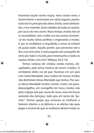 25 
levantará nação contra nação, reino contra reino, e haverá fomes e terremotos em vários lugares; porém, tudo isto é o princípio das dores. Então, sereis atribulados, e vos matarão. Sereis odiados de todas as nações, por causa do meu nome. Nesse tempo, muitos hão de se escandalizar, trair e odiar uns aos outros; levantar- se-ão muitos falsos profetas e enganarão a muitos. E, por se multiplicar a iniquidade, o amor se esfriará de quase todos. Aquele, porém, que perseverar até o fim, esse será salvo. E será pregado este evangelho do reino por todo o mundo, para testemunho a todas as nações. Então, virá o fim” (Mateus 24.3-14). 
Temos notícias de cristãos sendo mortos, decapitados, pelo único motivo de serem cristãos. O semblante deles era de paz. Vivemos em um país com tanta liberdade, mas muitos de nossos irmãos não desfrutam dessa liberdade que temos. Por causa dessa liberdade muitos crentes vivem um pseudoevangelho, um evangelho de troca, muitos vão para a igreja não por causa de Jesus, mas em busca somente das bênçãos, tudo gira em torno do “ganhar”. Vemos igrejas que ensinam as mulheres a fazerem aborto, e os dízimos e as ofertas são para pagar o ensino de que as mulheres devem matar os 
Ebook_315-A ALEGRIA DA SALVAÇÃO.indd 25 07/05/14 14: 