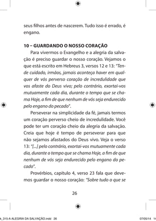26 
seus filhos antes de nascerem. Tudo isso é errado, é engano. 
10 – GUARDANDO O NOSSO CORAÇÃO 
Para vivermos o Evangelho e a alegria da salvação é preciso guardar o nosso coração. Vejamos o que está escrito em Hebreus 3, versos 12 e 13: “Tende cuidado, irmãos, jamais aconteça haver em qualquer de vós perverso coração de incredulidade que vos afaste do Deus vivo; pelo contrário, exortai-vos mutuamente cada dia, durante o tempo que se chama Hoje, a fim de que nenhum de vós seja endurecido pelo engano do pecado”. 
Perseverar na simplicidade da fé, jamais termos um coração perverso cheio de incredulidade. Você pode ter um coração cheio da alegria da salvação. Creia que hoje é tempo de perseverar para que não sejamos afastados do Deus vivo. Veja o verso 13: “[...] pelo contrário, exortai-vos mutuamente cada dia, durante o tempo que se chama Hoje, a fim de que nenhum de vós seja endurecido pelo engano do pecado”. 
Provérbios, capítulo 4, verso 23 fala que devemos guardar o nosso coração: “Sobre tudo o que se 
Ebook_315-A ALEGRIA DA SALVAÇÃO.indd 26 07/05/14 14: 