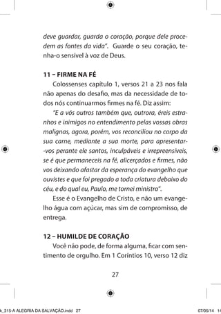 27 
deve guardar, guarda o coração, porque dele procedem as fontes da vida”. Guarde o seu coração, tenha- o sensível à voz de Deus. 
11 – FIRME NA FÉ 
Colossenses capítulo 1, versos 21 a 23 nos fala não apenas do desafio, mas da necessidade de todos nós continuarmos firmes na fé. Diz assim: 
“E a vós outros também que, outrora, éreis estranhos e inimigos no entendimento pelas vossas obras malignas, agora, porém, vos reconciliou no corpo da sua carne, mediante a sua morte, para apresentar- vos perante ele santos, inculpáveis e irrepreensíveis, se é que permaneceis na fé, alicerçados e firmes, não vos deixando afastar da esperança do evangelho que ouvistes e que foi pregado a toda criatura debaixo do céu, e do qual eu, Paulo, me tornei ministro”. 
Esse é o Evangelho de Cristo, e não um evangelho água com açúcar, mas sim de compromisso, de entrega. 
12 – HUMILDE DE CORAÇÃO 
Você não pode, de forma alguma, ficar com sentimento de orgulho. Em 1 Coríntios 10, verso 12 diz 
Ebook_315-A ALEGRIA DA SALVAÇÃO.indd 27 07/05/14 14: 