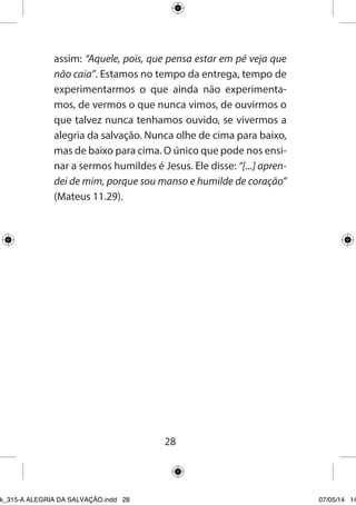 28 
assim: “Aquele, pois, que pensa estar em pé veja que não caia”. Estamos no tempo da entrega, tempo de experimentarmos o que ainda não experimentamos, de vermos o que nunca vimos, de ouvirmos o que talvez nunca tenhamos ouvido, se vivermos a alegria da salvação. Nunca olhe de cima para baixo, mas de baixo para cima. O único que pode nos ensinar a sermos humildes é Jesus. Ele disse: “[...] aprendei de mim, porque sou manso e humilde de coração” (Mateus 11.29). 
Ebook_315-A ALEGRIA DA SALVAÇÃO.indd 28 07/05/14 14: 