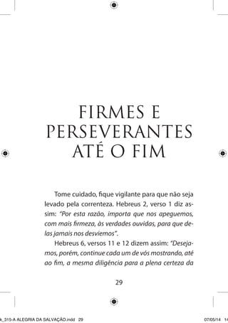 29 
FIRMES E PERSEVERANTES ATÉ O FIM 
Tome cuidado, fique vigilante para que não seja levado pela correnteza. Hebreus 2, verso 1 diz assim: “Por esta razão, importa que nos apeguemos, com mais firmeza, às verdades ouvidas, para que delas jamais nos desviemos”. 
Hebreus 6, versos 11 e 12 dizem assim: “Desejamos, porém, continue cada um de vós mostrando, até ao fim, a mesma diligência para a plena certeza da 
Ebook_315-A ALEGRIA DA SALVAÇÃO.indd 29 07/05/14 14: 
