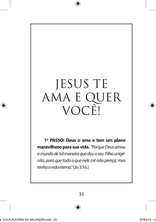 33 
JESUS TE AMA E QUER VOCÊ! 
1º PASSO: Deus o ama e tem um plano maravilhoso para sua vida. “Porque Deus amou o mundo de tal maneira que deu o seu Filho unigênito, para que todo o que nele crê não pereça, mas tenha a vida eterna.“ (Jo 3.16.) 
Ebook_315-A ALEGRIA DA SALVAÇÃO.indd 33 07/05/14 14: 