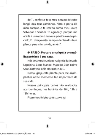35 
de Ti, confesso-te o meu pecado de estar longe dos teus caminhos. Abro a porta do meu coração e te recebo como meu único Salvador e Senhor. Te agradeço porque me aceita assim como eu sou e perdoa o meu pecado. Eu desejo estar sempre dentro dos teus planos para minha vida, amém”. 
6º PASSO: Procure uma igreja evangélica próxima à sua casa. 
Nós estamos reunidos na Igreja Batista da Lagoinha, à rua Manoel Macedo, 360, bairro São Cristóvão, Belo Horizonte, MG. 
Nossa igreja está pronta para lhe acompanhar neste momento tão importante da sua vida. 
Nossos principais cultos são realizados aos domingos, nos horários de 10h, 15h e 18h horas. 
Ficaremos felizes com sua visita! 
Ebook_315-A ALEGRIA DA SALVAÇÃO.indd 35 07/05/14 14: 