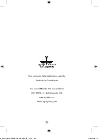 36 
Uma publicação da Igreja Batista da Lagoinha 
Gerência de Comunicação 
Rua Manoel Macedo, 360 - São Cristóvão 
CEP: 31110-440 - Belo Horizonte - MG 
www.lagoinha.com 
Twitter: @Lagoinha_com 
Ebook_315-A ALEGRIA DA SALVAÇÃO.indd 36 07/05/14 14: