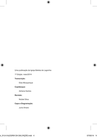 Uma publicação da Igreja Batista da Lagoinha 
1ª Edição: maio/2014 
Transcrição: 
Else Albuquerque 
Copidesque: 
Adriana Santos 
Revisão: 
Nicibel Silva 
Capa e Diagramação: 
Junio Amaro 
Ebook_315-A ALEGRIA DA SALVAÇÃO.indd 4 07/05/14 14: 