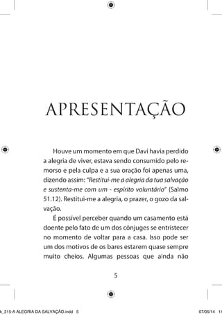 5 
APRESENTAÇÃO 
Houve um momento em que Davi havia perdido a alegria de viver, estava sendo consumido pelo remorso e pela culpa e a sua oração foi apenas uma, dizendo assim: “Restitui-me a alegria da tua salvação e sustenta-me com um - espírito voluntário” (Salmo 51.12). Restitui-me a alegria, o prazer, o gozo da salvação. 
É possível perceber quando um casamento está doente pelo fato de um dos cônjuges se entristecer no momento de voltar para a casa. Isso pode ser um dos motivos de os bares estarem quase sempre muito cheios. Algumas pessoas que ainda não 
Ebook_315-A ALEGRIA DA SALVAÇÃO.indd 5 07/05/14 14: 