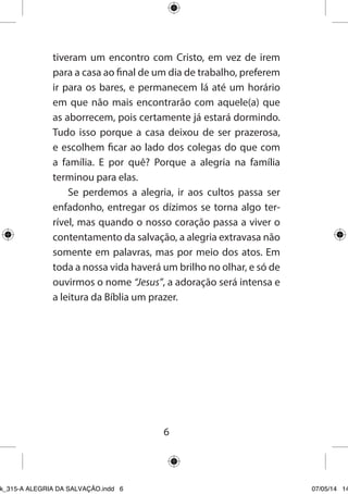 6 
tiveram um encontro com Cristo, em vez de irem para a casa ao final de um dia de trabalho, preferem ir para os bares, e permanecem lá até um horário em que não mais encontrarão com aquele(a) que as aborrecem, pois certamente já estará dormindo. Tudo isso porque a casa deixou de ser prazerosa, e escolhem ficar ao lado dos colegas do que com a família. E por quê? Porque a alegria na família terminou para elas. 
Se perdemos a alegria, ir aos cultos passa ser enfadonho, entregar os dízimos se torna algo terrível, mas quando o nosso coração passa a viver o contentamento da salvação, a alegria extravasa não somente em palavras, mas por meio dos atos. Em toda a nossa vida haverá um brilho no olhar, e só de ouvirmos o nome “Jesus”, a adoração será intensa e a leitura da Bíblia um prazer. 
Ebook_315-A ALEGRIA DA SALVAÇÃO.indd 6 07/05/14 14: 